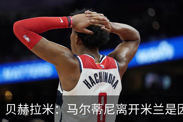 贝赫拉米：马尔蒂尼离开米兰是因内部充满复杂博弈，感到身心俱疲